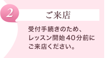 【ご来店】受付手続きのため、レッスン開始40分前にご来店ください。