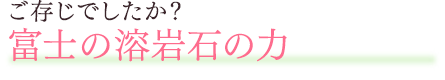 ご存じでしたか？富士の溶岩石の力