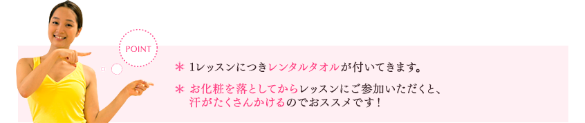 [POINT]　1レッスンにつきバスタオル2枚とフェイスタオル1枚が付いてきます。お化粧を落としてからレッスンにご参加いただくと、汗がたくさんかけるのでおすすめです！