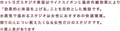 ホットヨガスタジオ美温はマイナスイオンと遠赤外線効果により「効果的に体温を上げる」ことを目的とした施設です。水蒸気で温めるスタジオは女性におすすめの快適環境。周りの人につい教えたくなる女性だけのスタジオです。※個人差があります