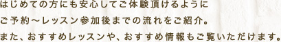 はじめての方にも安心してご体験頂けるようにご予約～レッスン参加後までの流れをご紹介。また、おすすめレッスンや、おすすめ情報もご覧いただけます。