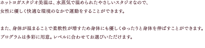 ホットヨガスタジオ美温は、水蒸気で温められたやさしいスタジオなので、女性に優しく快適な環境のなかで運動をすることができます。また、身体が温まることで柔軟性が増すため身体にも優しくゆったりと身体を伸ばすことができます。プログラムは多彩に用意。レベルに合わせてお選びいただけます。